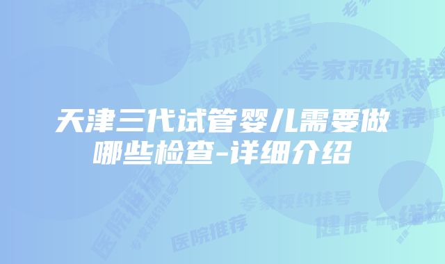 天津三代试管婴儿需要做哪些检查-详细介绍