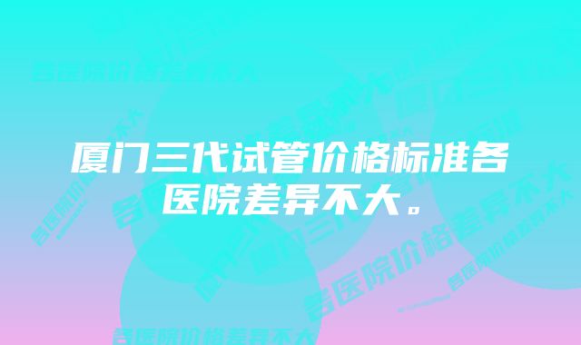 厦门三代试管价格标准各医院差异不大。