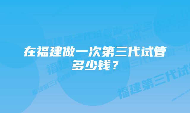 在福建做一次第三代试管多少钱？