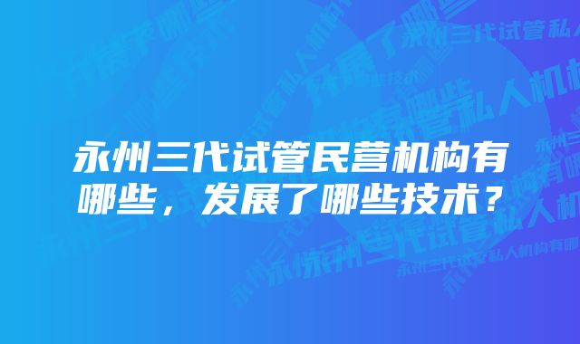 永州三代试管民营机构有哪些，发展了哪些技术？