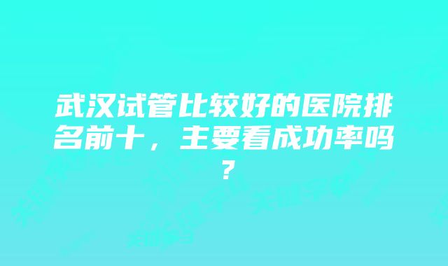 武汉试管比较好的医院排名前十，主要看成功率吗？