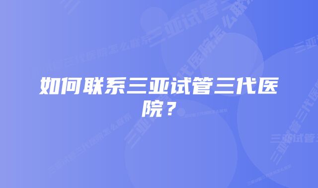 如何联系三亚试管三代医院？