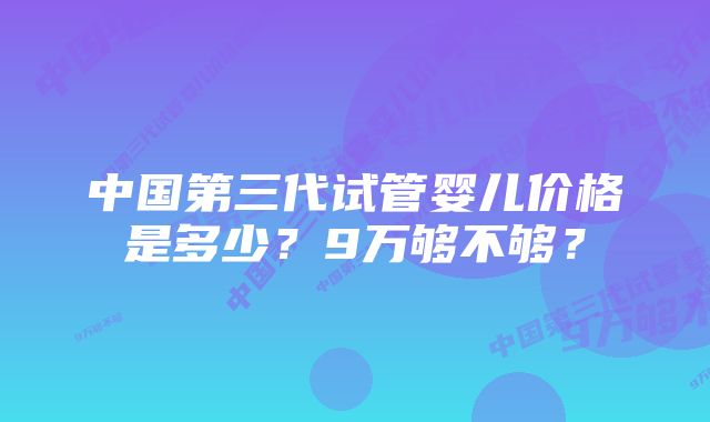 中国第三代试管婴儿价格是多少？9万够不够？