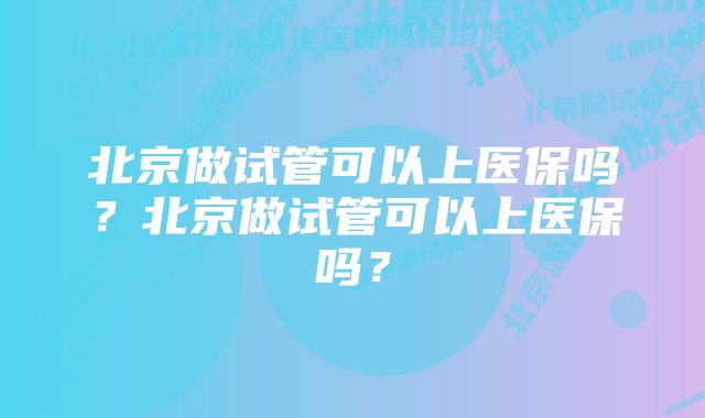 北京做试管可以上医保吗？北京做试管可以上医保吗？