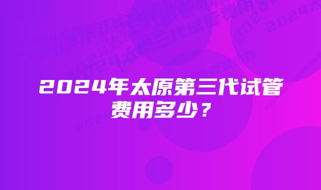 2024年太原第三代试管费用多少？