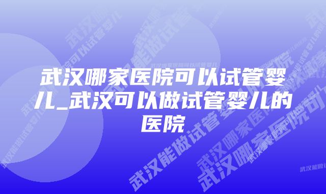 武汉哪家医院可以试管婴儿_武汉可以做试管婴儿的医院