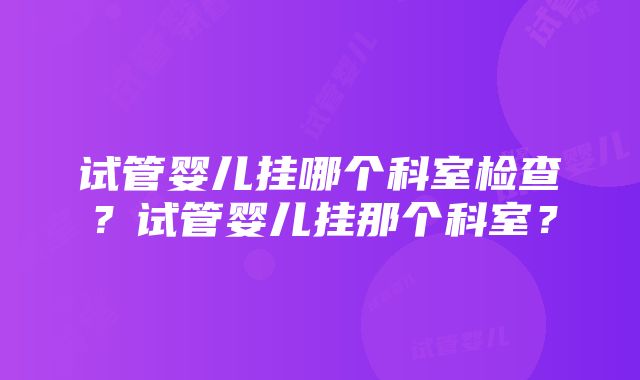 试管婴儿挂哪个科室检查？试管婴儿挂那个科室？