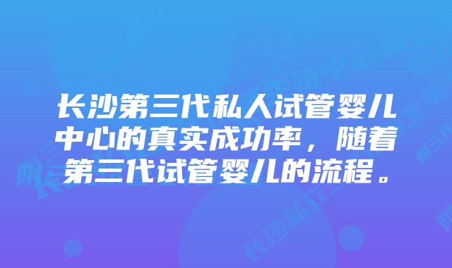 长沙第三代私人试管婴儿中心的真实成功率，随着第三代试管婴儿的流程。