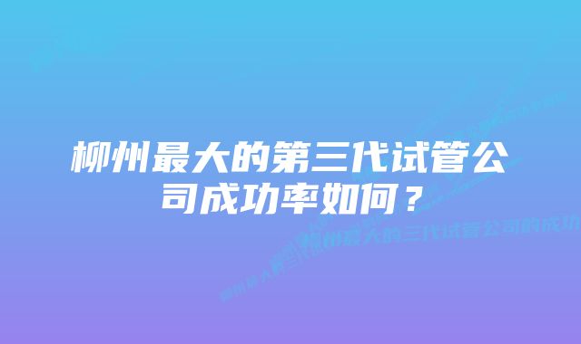 柳州最大的第三代试管公司成功率如何？