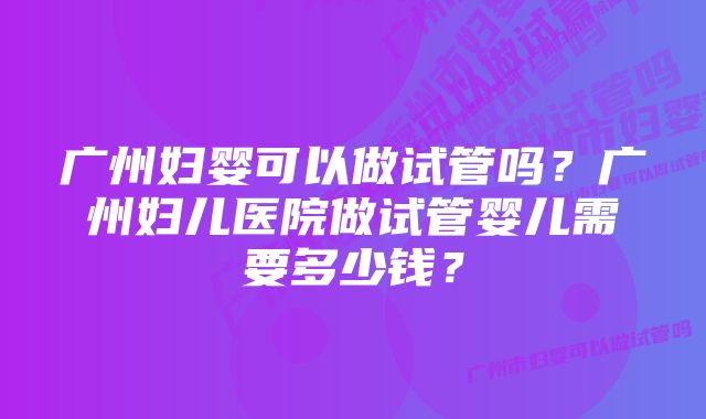 广州妇婴可以做试管吗？广州妇儿医院做试管婴儿需要多少钱？