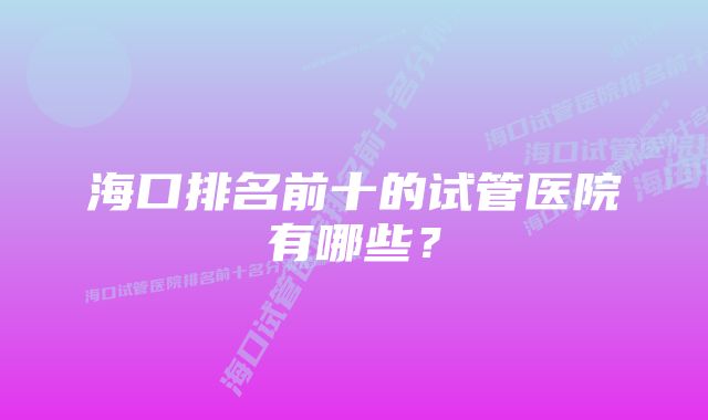 海口排名前十的试管医院有哪些？