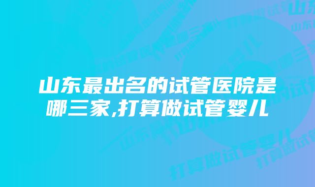 山东最出名的试管医院是哪三家,打算做试管婴儿