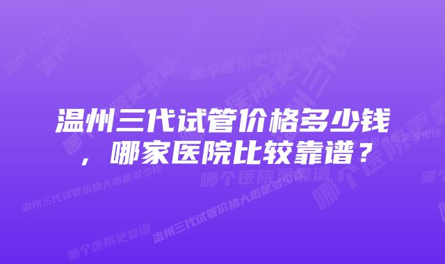 温州三代试管价格多少钱，哪家医院比较靠谱？