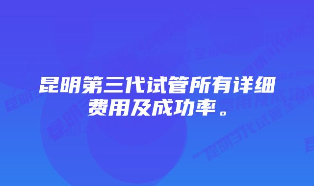 昆明第三代试管所有详细费用及成功率。