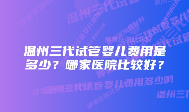 温州三代试管婴儿费用是多少？哪家医院比较好？