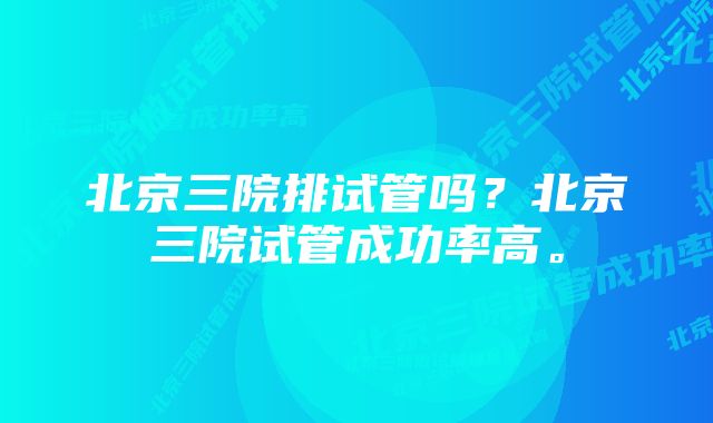 北京三院排试管吗？北京三院试管成功率高。