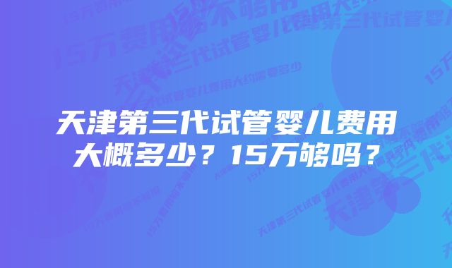 天津第三代试管婴儿费用大概多少？15万够吗？