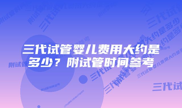 三代试管婴儿费用大约是多少？附试管时间参考