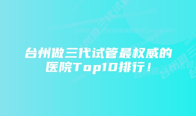 台州做三代试管最权威的医院Top10排行！