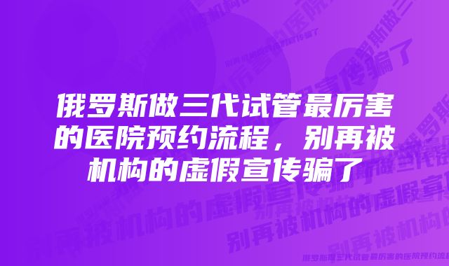 俄罗斯做三代试管最厉害的医院预约流程，别再被机构的虚假宣传骗了