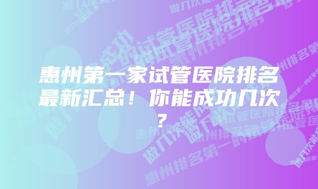 惠州第一家试管医院排名最新汇总！你能成功几次？