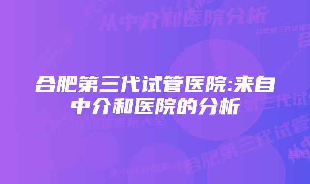 合肥第三代试管医院:来自中介和医院的分析