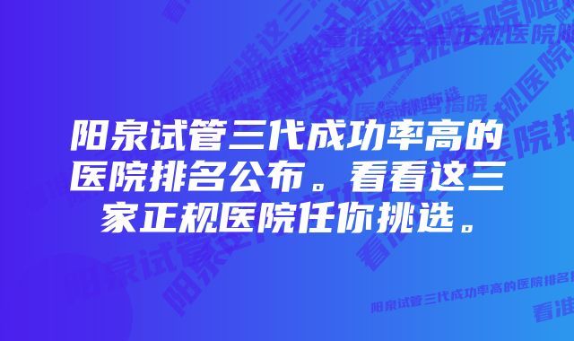 阳泉试管三代成功率高的医院排名公布。看看这三家正规医院任你挑选。