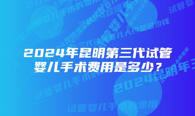 2024年昆明第三代试管婴儿手术费用是多少？