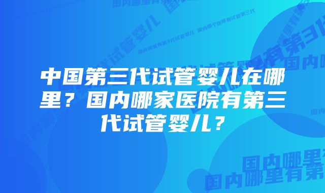 中国第三代试管婴儿在哪里？国内哪家医院有第三代试管婴儿？