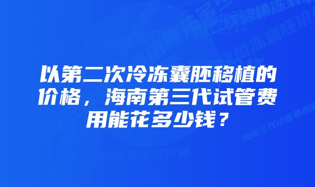 以第二次冷冻囊胚移植的价格，海南第三代试管费用能花多少钱？