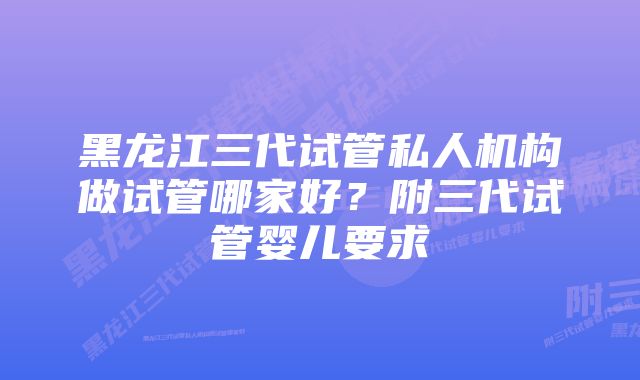 黑龙江三代试管私人机构做试管哪家好？附三代试管婴儿要求