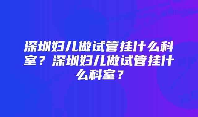 深圳妇儿做试管挂什么科室？深圳妇儿做试管挂什么科室？