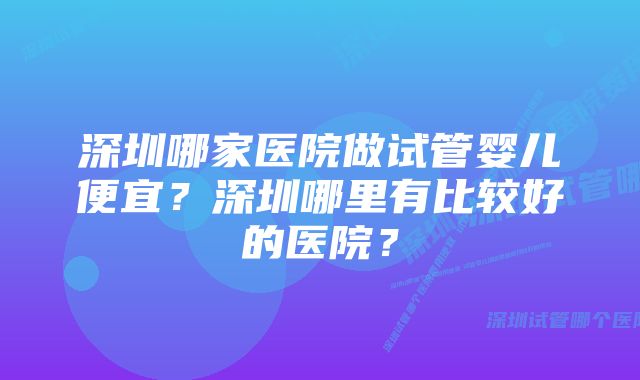 深圳哪家医院做试管婴儿便宜？深圳哪里有比较好的医院？