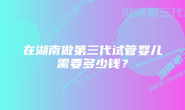 在湖南做第三代试管婴儿需要多少钱？