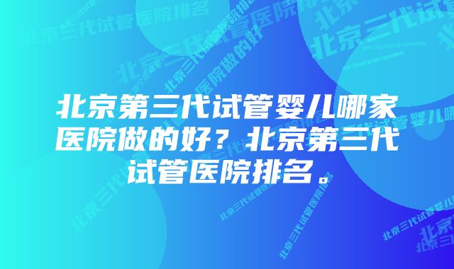 北京第三代试管婴儿哪家医院做的好？北京第三代试管医院排名。