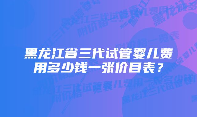 黑龙江省三代试管婴儿费用多少钱一张价目表？