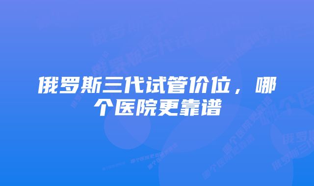 俄罗斯三代试管价位，哪个医院更靠谱