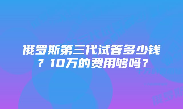 俄罗斯第三代试管多少钱？10万的费用够吗？