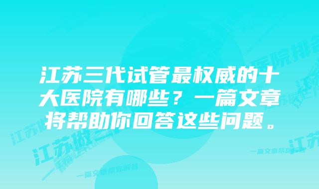 江苏三代试管最权威的十大医院有哪些？一篇文章将帮助你回答这些问题。