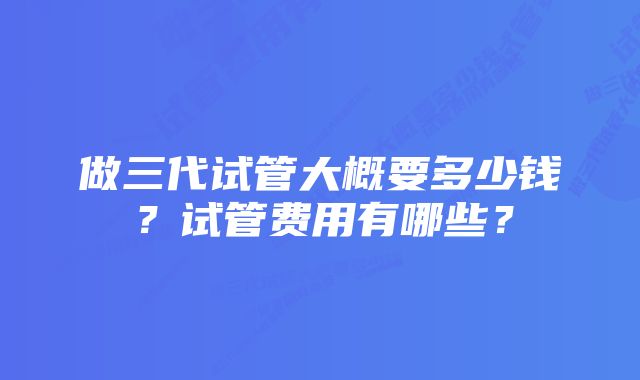 做三代试管大概要多少钱？试管费用有哪些？