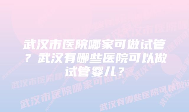 武汉市医院哪家可做试管？武汉有哪些医院可以做试管婴儿？