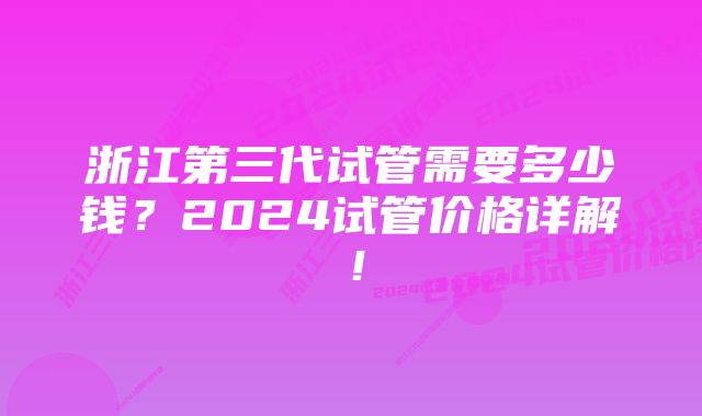 浙江第三代试管需要多少钱？2024试管价格详解！