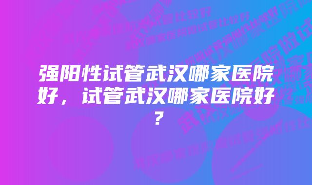 强阳性试管武汉哪家医院好，试管武汉哪家医院好？