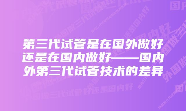 第三代试管是在国外做好还是在国内做好——国内外第三代试管技术的差异