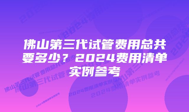 佛山第三代试管费用总共要多少？2024费用清单实例参考