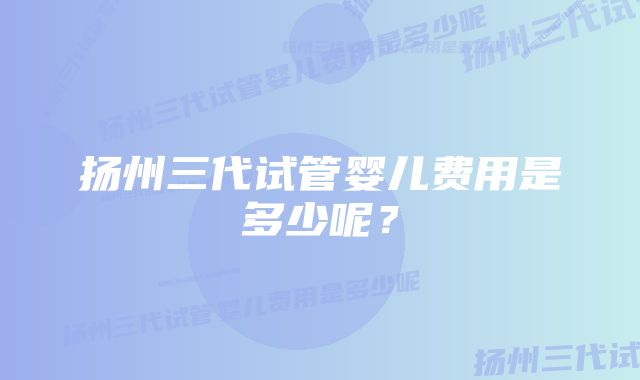 扬州三代试管婴儿费用是多少呢？