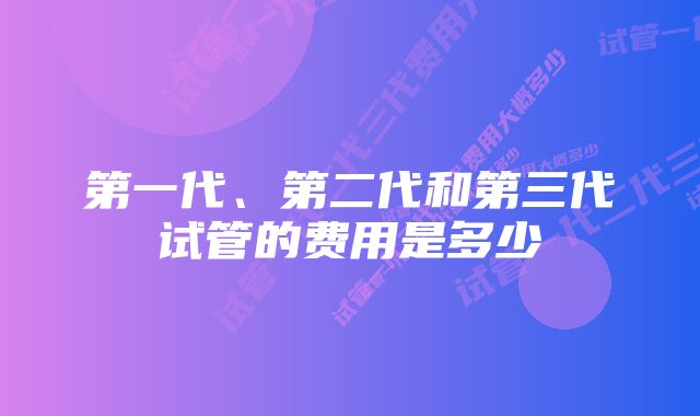 第一代、第二代和第三代试管的费用是多少