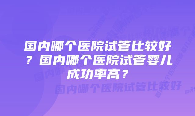 国内哪个医院试管比较好？国内哪个医院试管婴儿成功率高？