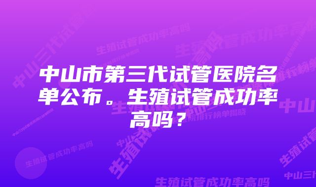 中山市第三代试管医院名单公布。生殖试管成功率高吗？