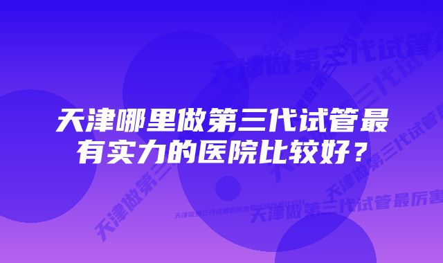 天津哪里做第三代试管最有实力的医院比较好？